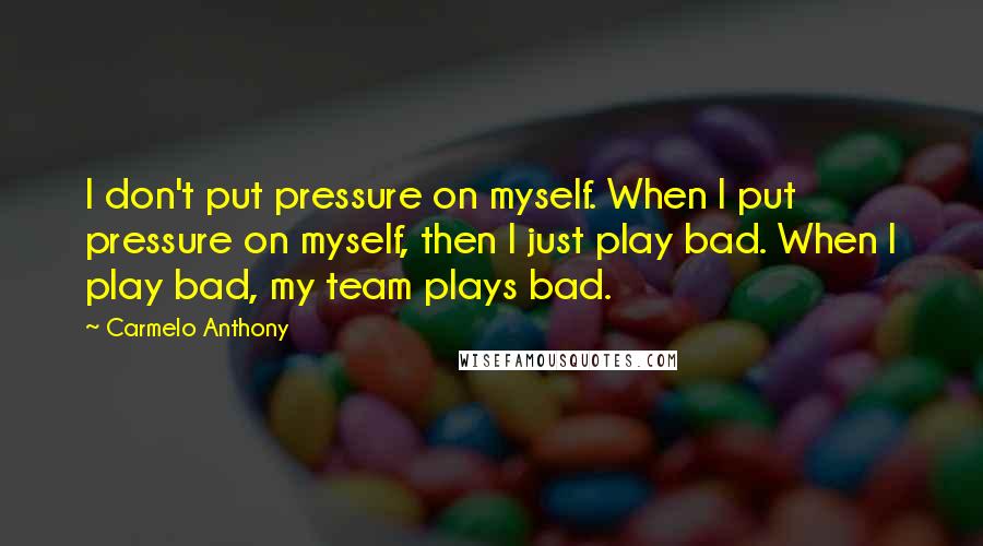 Carmelo Anthony Quotes: I don't put pressure on myself. When I put pressure on myself, then I just play bad. When I play bad, my team plays bad.