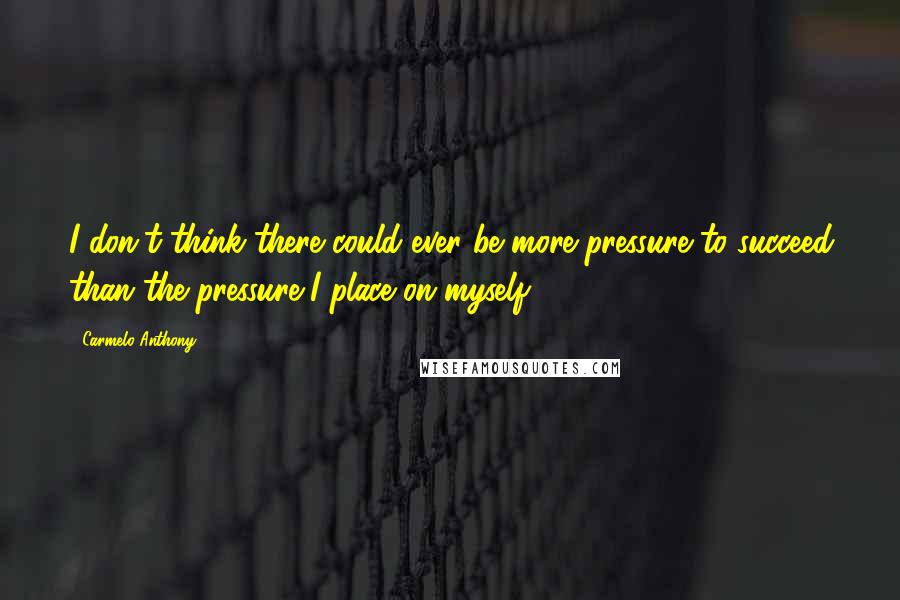 Carmelo Anthony Quotes: I don't think there could ever be more pressure to succeed than the pressure I place on myself.