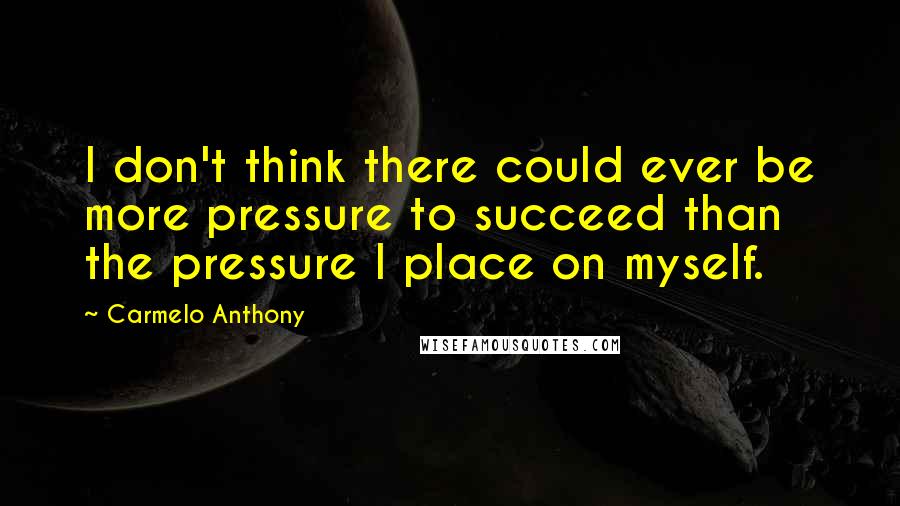 Carmelo Anthony Quotes: I don't think there could ever be more pressure to succeed than the pressure I place on myself.