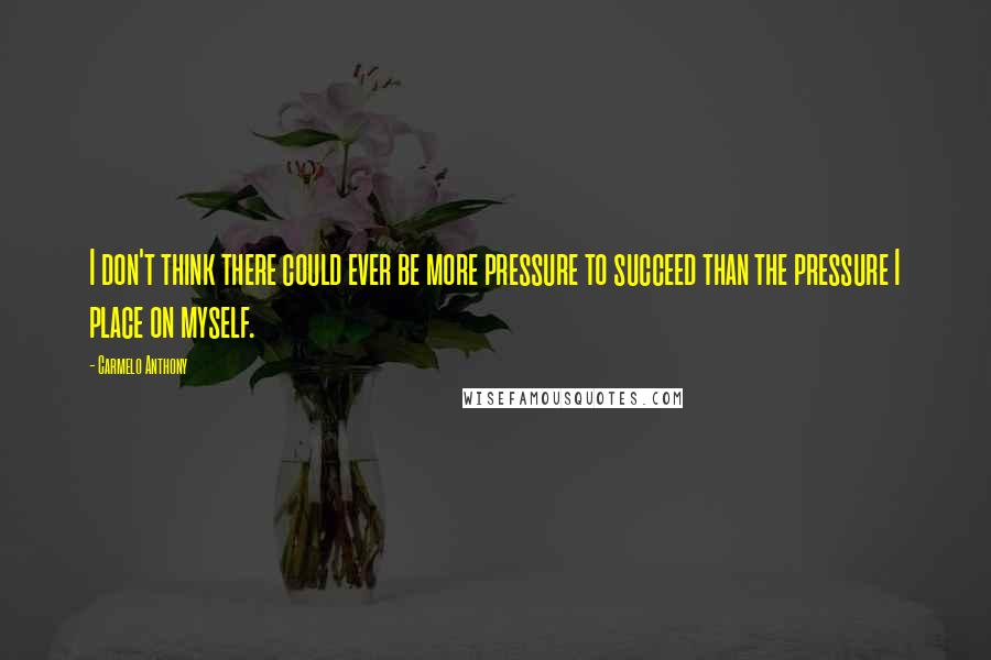 Carmelo Anthony Quotes: I don't think there could ever be more pressure to succeed than the pressure I place on myself.