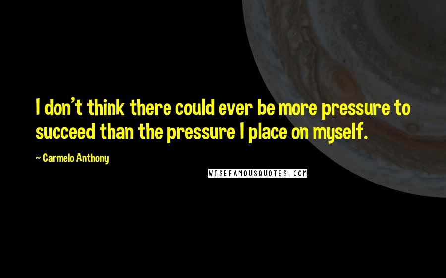 Carmelo Anthony Quotes: I don't think there could ever be more pressure to succeed than the pressure I place on myself.