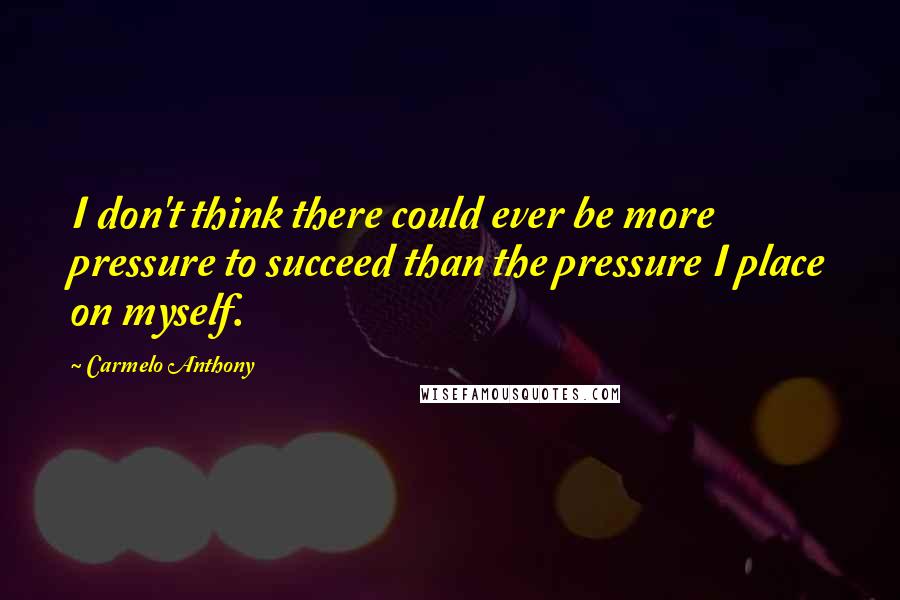 Carmelo Anthony Quotes: I don't think there could ever be more pressure to succeed than the pressure I place on myself.