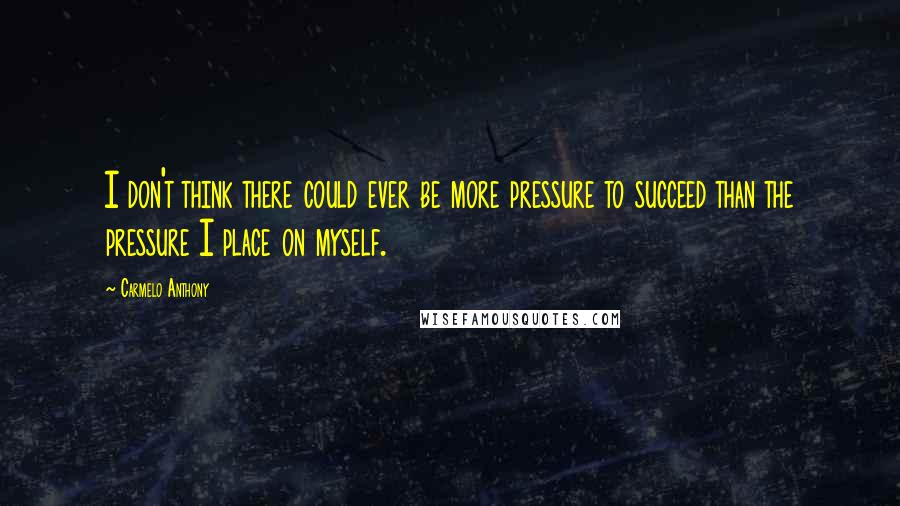 Carmelo Anthony Quotes: I don't think there could ever be more pressure to succeed than the pressure I place on myself.