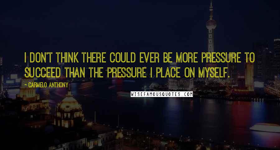 Carmelo Anthony Quotes: I don't think there could ever be more pressure to succeed than the pressure I place on myself.