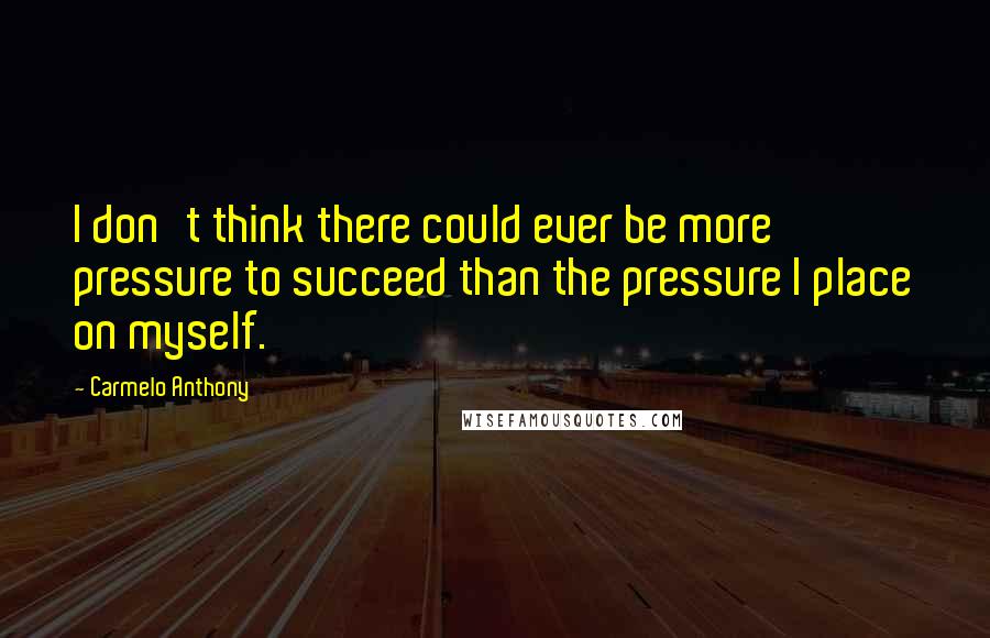 Carmelo Anthony Quotes: I don't think there could ever be more pressure to succeed than the pressure I place on myself.