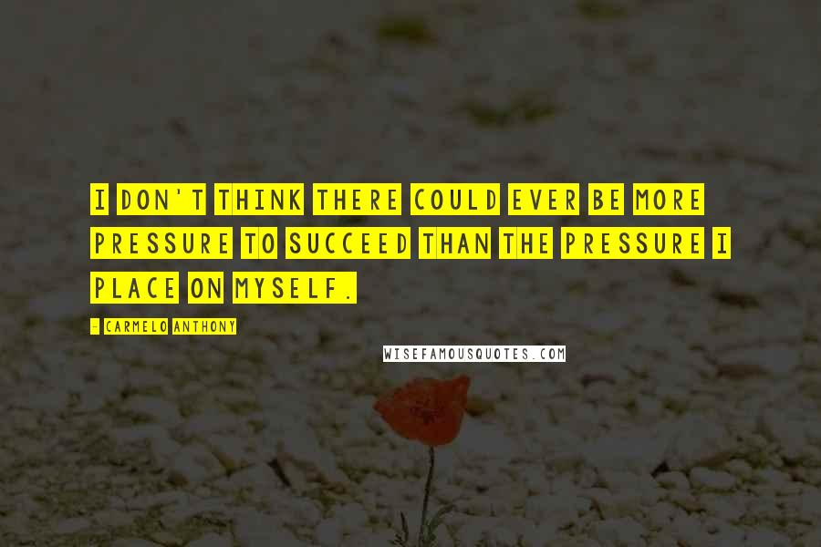 Carmelo Anthony Quotes: I don't think there could ever be more pressure to succeed than the pressure I place on myself.