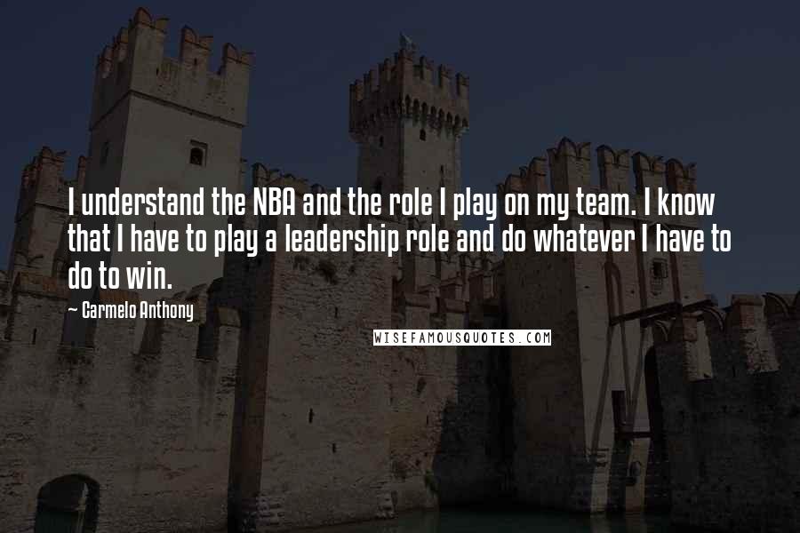 Carmelo Anthony Quotes: I understand the NBA and the role I play on my team. I know that I have to play a leadership role and do whatever I have to do to win.