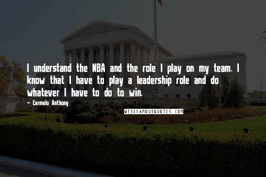 Carmelo Anthony Quotes: I understand the NBA and the role I play on my team. I know that I have to play a leadership role and do whatever I have to do to win.