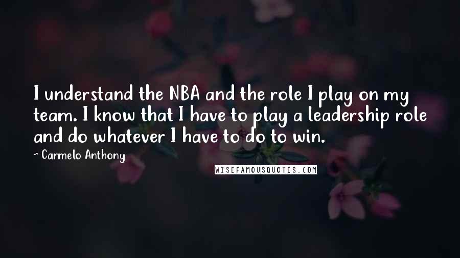 Carmelo Anthony Quotes: I understand the NBA and the role I play on my team. I know that I have to play a leadership role and do whatever I have to do to win.