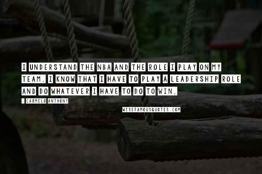 Carmelo Anthony Quotes: I understand the NBA and the role I play on my team. I know that I have to play a leadership role and do whatever I have to do to win.