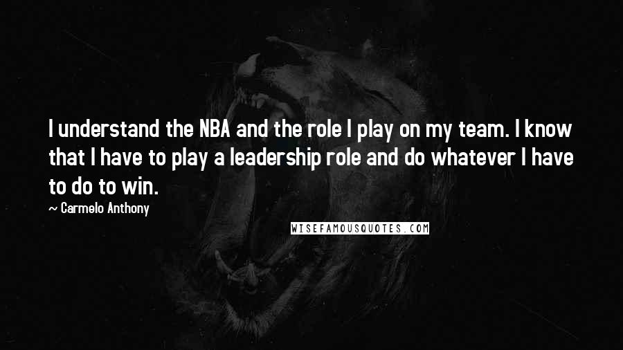 Carmelo Anthony Quotes: I understand the NBA and the role I play on my team. I know that I have to play a leadership role and do whatever I have to do to win.