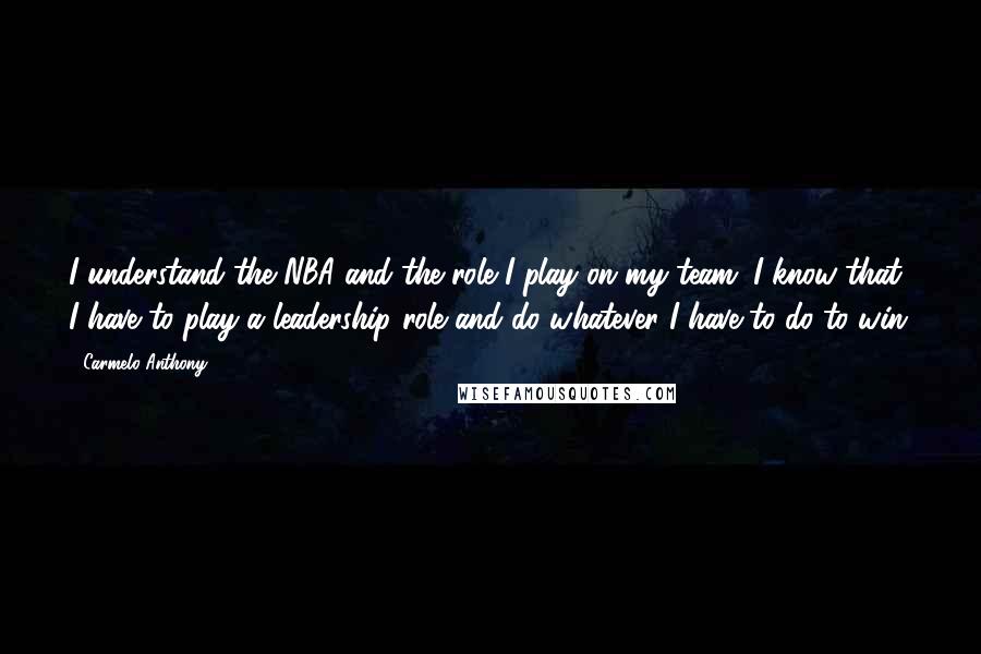 Carmelo Anthony Quotes: I understand the NBA and the role I play on my team. I know that I have to play a leadership role and do whatever I have to do to win.