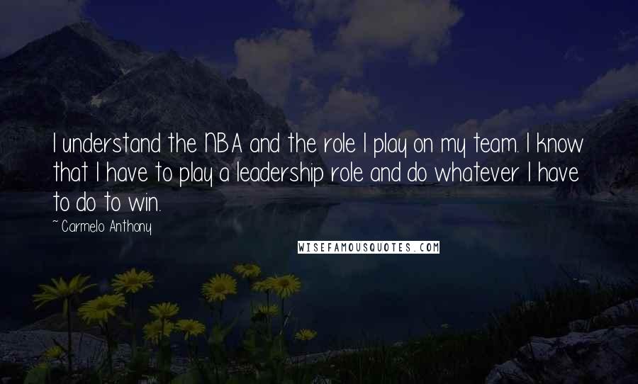 Carmelo Anthony Quotes: I understand the NBA and the role I play on my team. I know that I have to play a leadership role and do whatever I have to do to win.