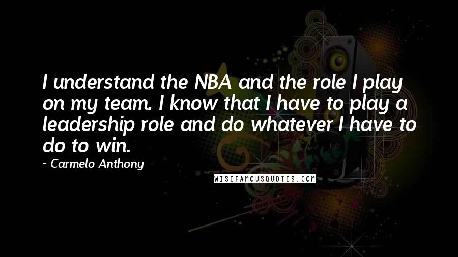 Carmelo Anthony Quotes: I understand the NBA and the role I play on my team. I know that I have to play a leadership role and do whatever I have to do to win.