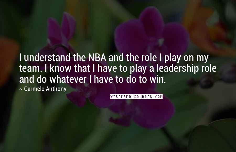 Carmelo Anthony Quotes: I understand the NBA and the role I play on my team. I know that I have to play a leadership role and do whatever I have to do to win.