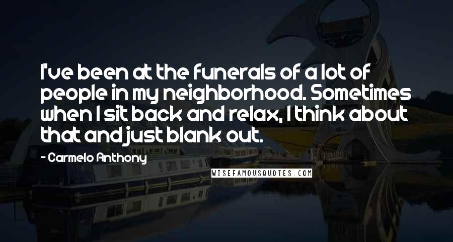 Carmelo Anthony Quotes: I've been at the funerals of a lot of people in my neighborhood. Sometimes when I sit back and relax, I think about that and just blank out.