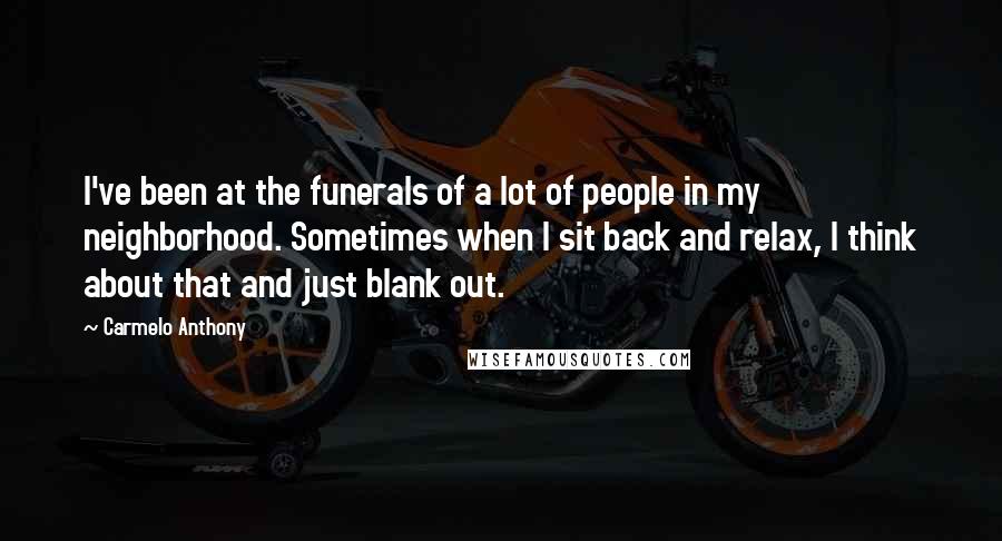 Carmelo Anthony Quotes: I've been at the funerals of a lot of people in my neighborhood. Sometimes when I sit back and relax, I think about that and just blank out.