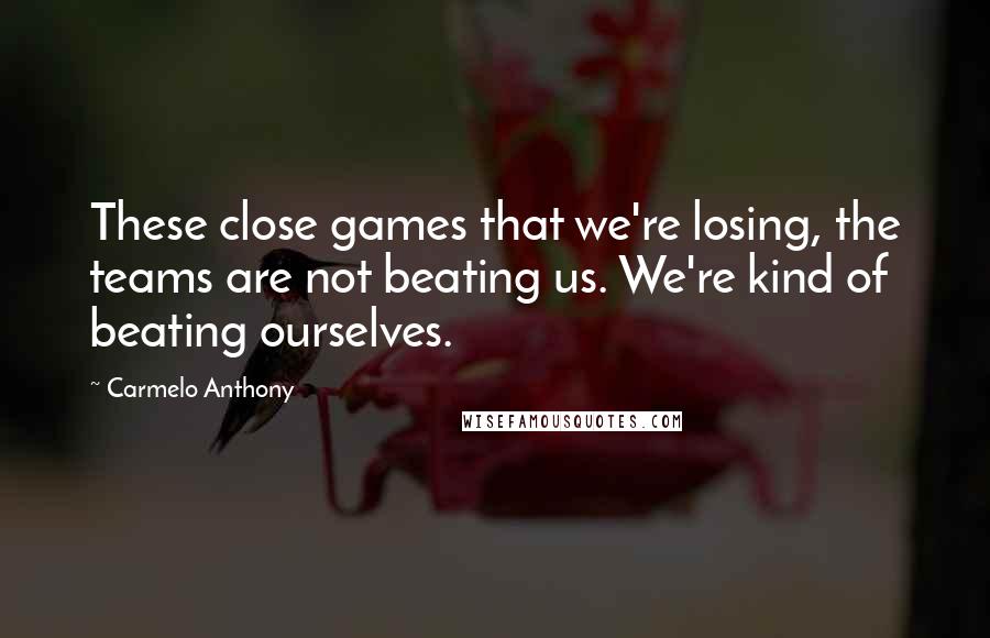 Carmelo Anthony Quotes: These close games that we're losing, the teams are not beating us. We're kind of beating ourselves.
