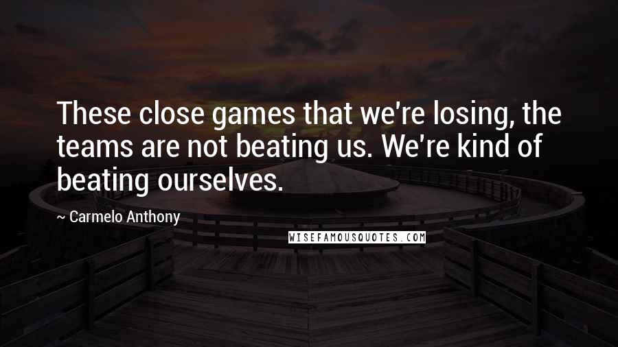 Carmelo Anthony Quotes: These close games that we're losing, the teams are not beating us. We're kind of beating ourselves.