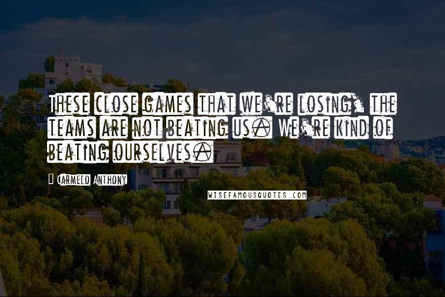 Carmelo Anthony Quotes: These close games that we're losing, the teams are not beating us. We're kind of beating ourselves.