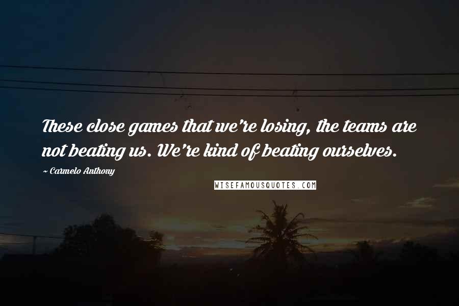 Carmelo Anthony Quotes: These close games that we're losing, the teams are not beating us. We're kind of beating ourselves.