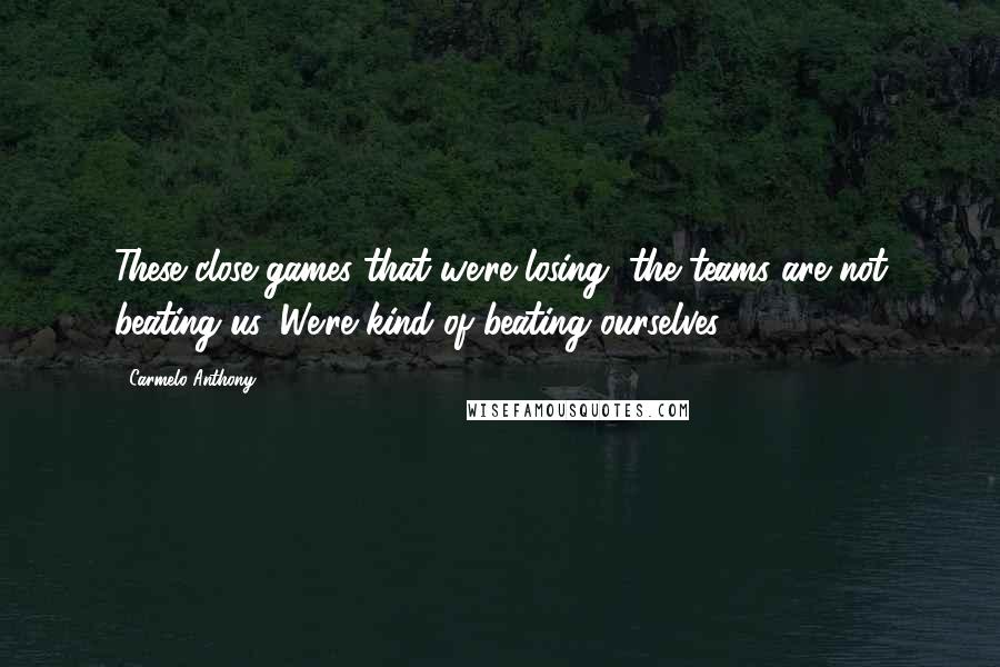Carmelo Anthony Quotes: These close games that we're losing, the teams are not beating us. We're kind of beating ourselves.