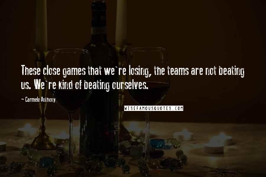 Carmelo Anthony Quotes: These close games that we're losing, the teams are not beating us. We're kind of beating ourselves.