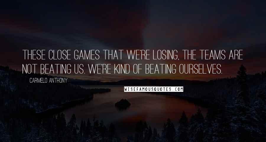 Carmelo Anthony Quotes: These close games that we're losing, the teams are not beating us. We're kind of beating ourselves.