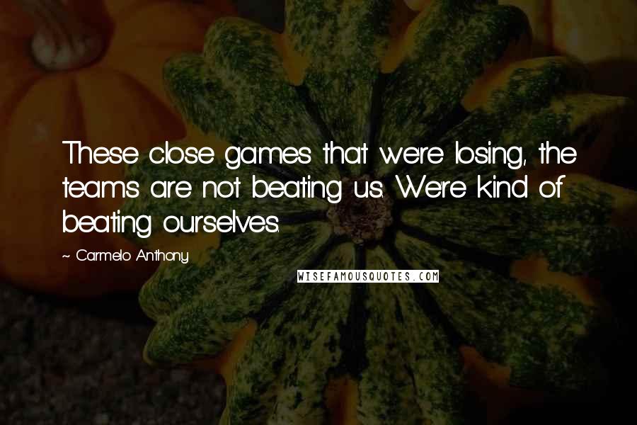 Carmelo Anthony Quotes: These close games that we're losing, the teams are not beating us. We're kind of beating ourselves.