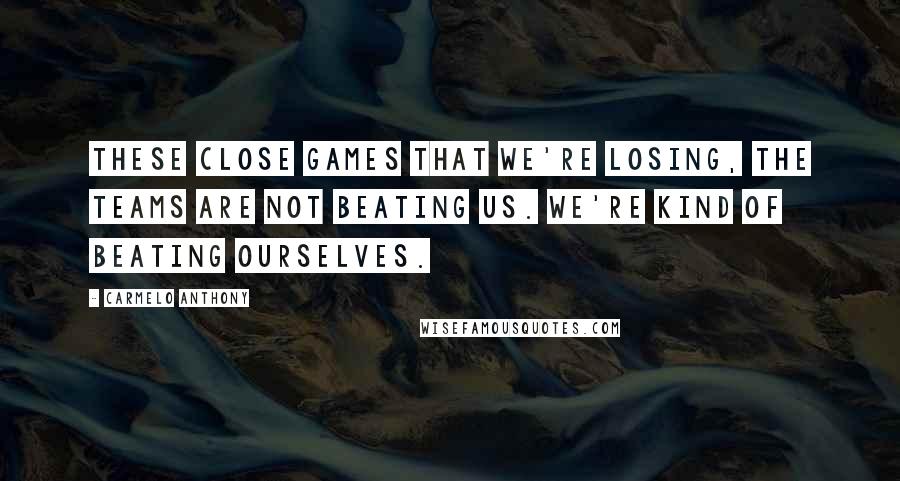 Carmelo Anthony Quotes: These close games that we're losing, the teams are not beating us. We're kind of beating ourselves.
