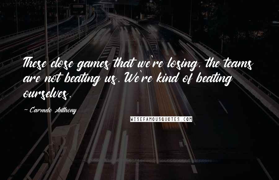 Carmelo Anthony Quotes: These close games that we're losing, the teams are not beating us. We're kind of beating ourselves.