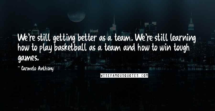 Carmelo Anthony Quotes: We're still getting better as a team. We're still learning how to play basketball as a team and how to win tough games.