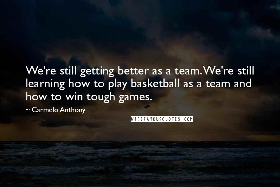 Carmelo Anthony Quotes: We're still getting better as a team. We're still learning how to play basketball as a team and how to win tough games.