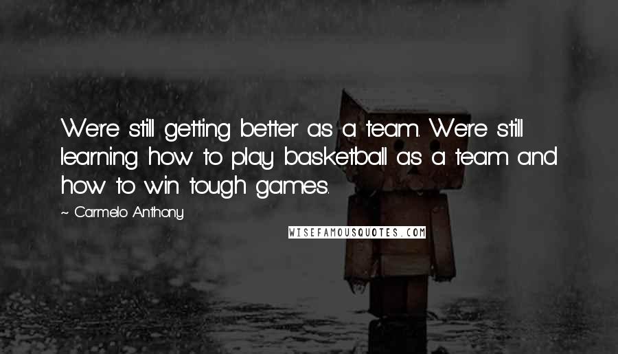 Carmelo Anthony Quotes: We're still getting better as a team. We're still learning how to play basketball as a team and how to win tough games.