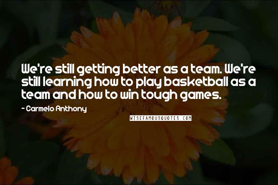 Carmelo Anthony Quotes: We're still getting better as a team. We're still learning how to play basketball as a team and how to win tough games.