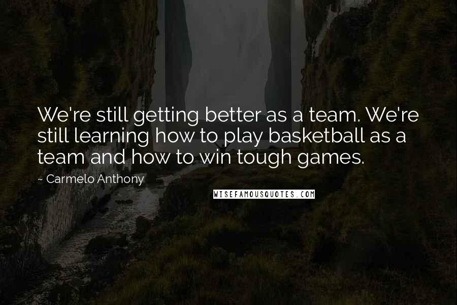 Carmelo Anthony Quotes: We're still getting better as a team. We're still learning how to play basketball as a team and how to win tough games.