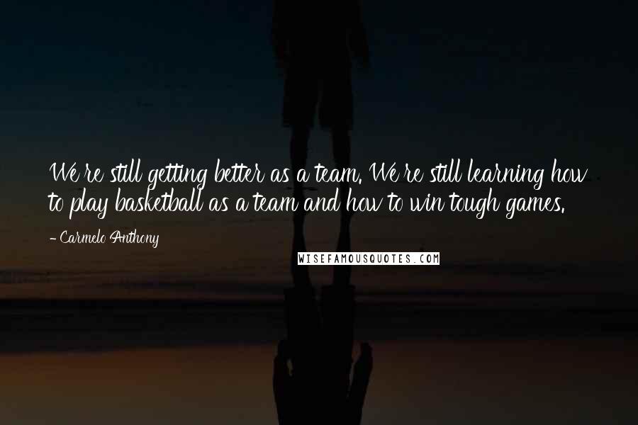 Carmelo Anthony Quotes: We're still getting better as a team. We're still learning how to play basketball as a team and how to win tough games.