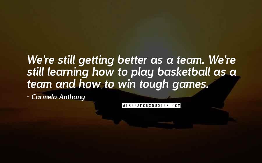 Carmelo Anthony Quotes: We're still getting better as a team. We're still learning how to play basketball as a team and how to win tough games.