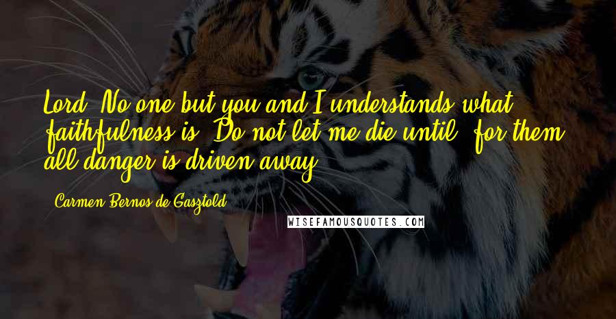 Carmen Bernos De Gasztold Quotes: Lord, No one but you and I understands what faithfulness is. Do not let me die until, for them, all danger is driven away.