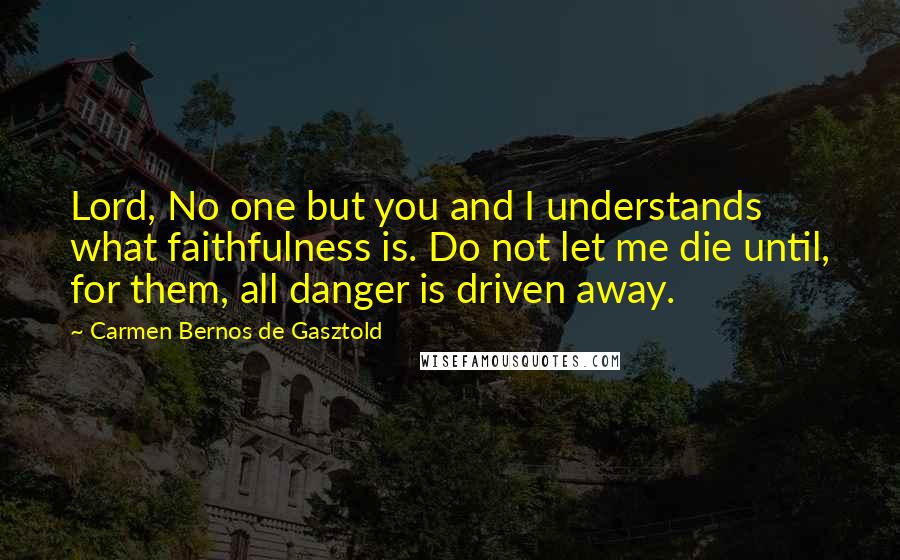 Carmen Bernos De Gasztold Quotes: Lord, No one but you and I understands what faithfulness is. Do not let me die until, for them, all danger is driven away.