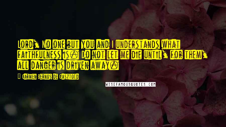 Carmen Bernos De Gasztold Quotes: Lord, No one but you and I understands what faithfulness is. Do not let me die until, for them, all danger is driven away.