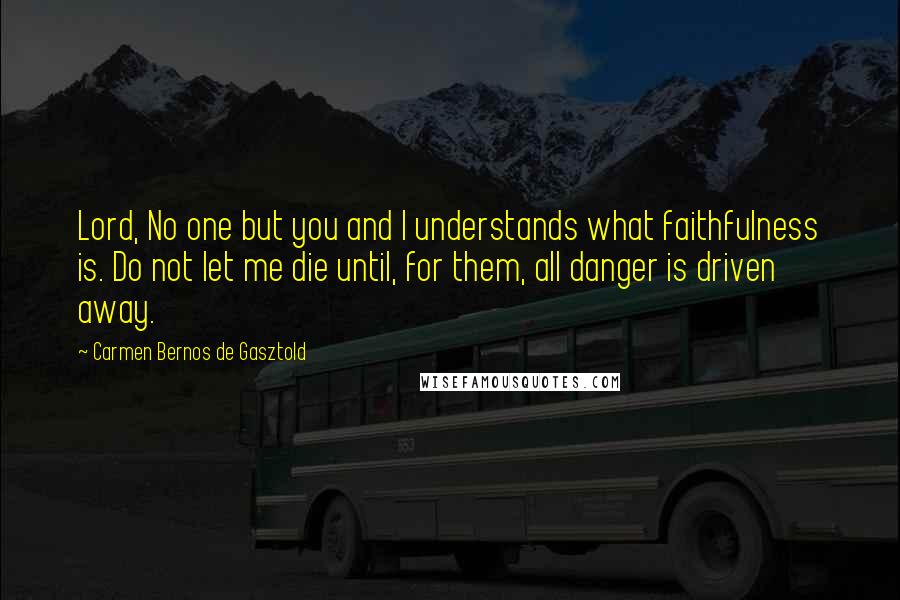 Carmen Bernos De Gasztold Quotes: Lord, No one but you and I understands what faithfulness is. Do not let me die until, for them, all danger is driven away.