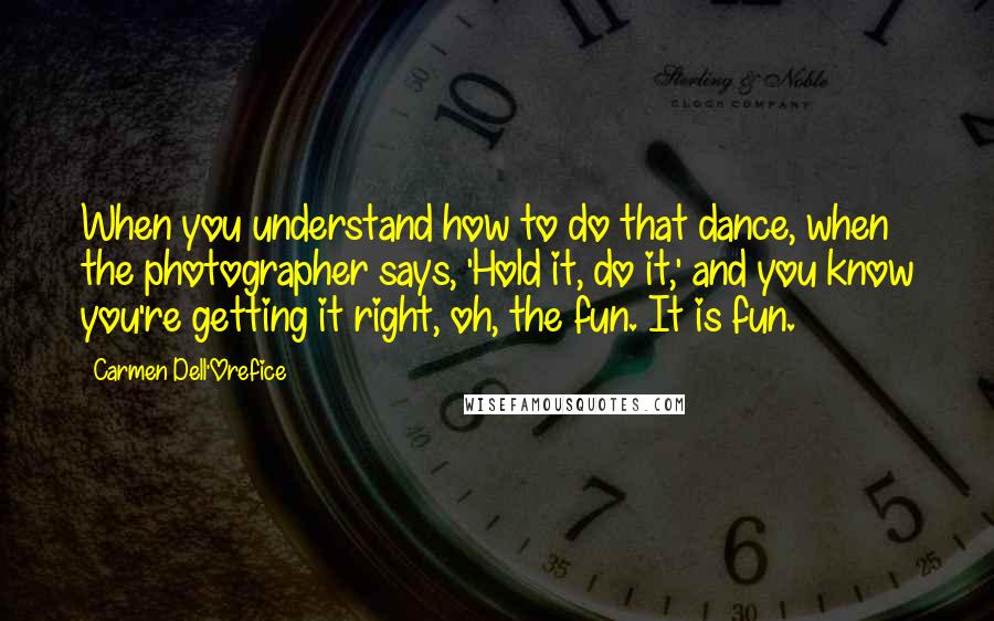 Carmen Dell'Orefice Quotes: When you understand how to do that dance, when the photographer says, 'Hold it, do it,' and you know you're getting it right, oh, the fun. It is fun.