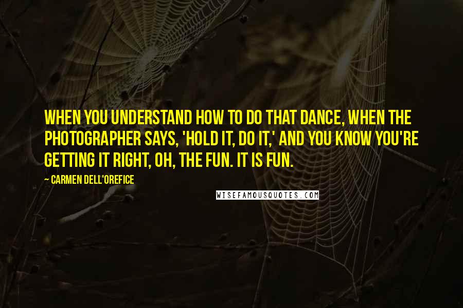 Carmen Dell'Orefice Quotes: When you understand how to do that dance, when the photographer says, 'Hold it, do it,' and you know you're getting it right, oh, the fun. It is fun.