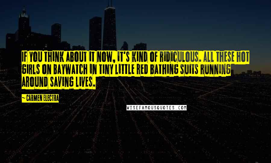 Carmen Electra Quotes: If you think about it now, it's kind of ridiculous. All these hot girls on Baywatch in tiny little red bathing suits running around saving lives.