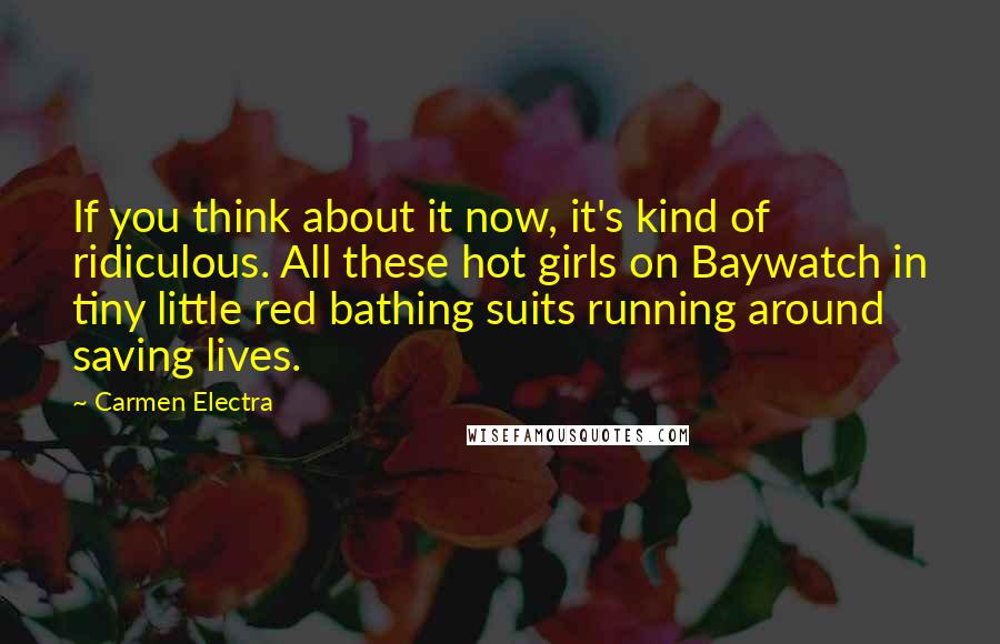 Carmen Electra Quotes: If you think about it now, it's kind of ridiculous. All these hot girls on Baywatch in tiny little red bathing suits running around saving lives.