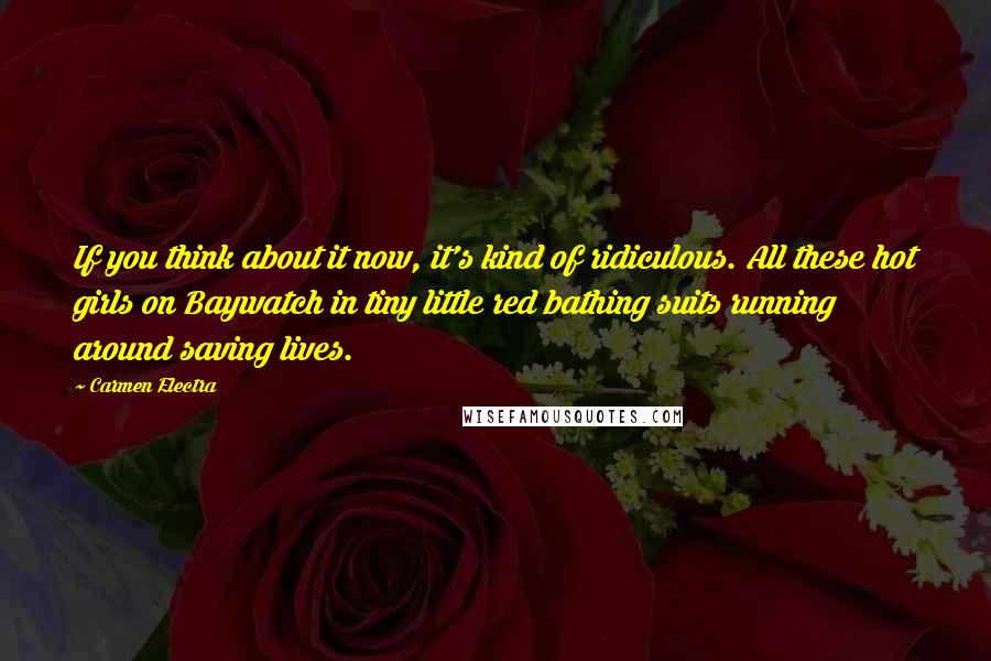 Carmen Electra Quotes: If you think about it now, it's kind of ridiculous. All these hot girls on Baywatch in tiny little red bathing suits running around saving lives.