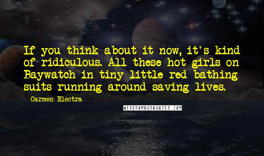Carmen Electra Quotes: If you think about it now, it's kind of ridiculous. All these hot girls on Baywatch in tiny little red bathing suits running around saving lives.