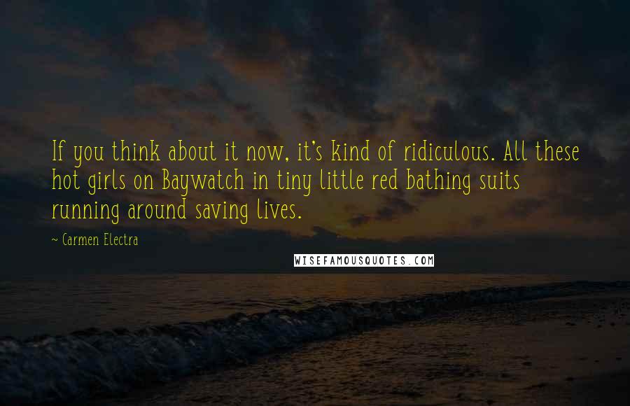 Carmen Electra Quotes: If you think about it now, it's kind of ridiculous. All these hot girls on Baywatch in tiny little red bathing suits running around saving lives.