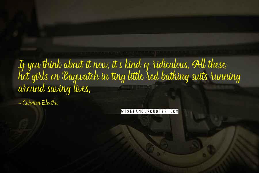 Carmen Electra Quotes: If you think about it now, it's kind of ridiculous. All these hot girls on Baywatch in tiny little red bathing suits running around saving lives.